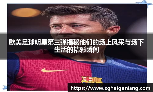 欧美足球明星第三弹揭秘他们的场上风采与场下生活的精彩瞬间